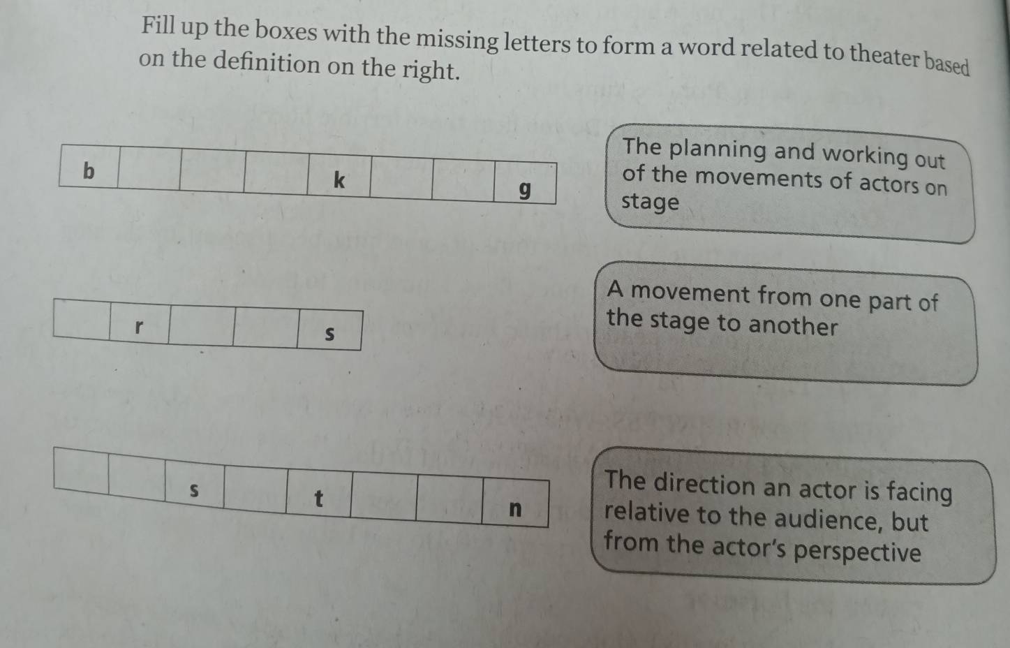 Fill up the boxes with the missing letters to form a word related to theater based 
on the definition on the right. 
The planning and working out 
of the movements of actors on 
stage 
A movement from one part of 
r 
s 
the stage to another 
The direction an actor is facing 
t 
n 
s relative to the audience, but 
from the actor’s perspective