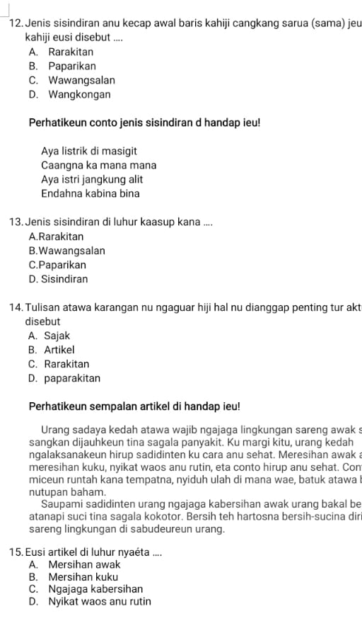 Jenis sisindiran anu kecap awal baris kahiji cangkang sarua (sama) jeu
kahiji eusi disebut ....
A. Rarakitan
B. Paparikan
C. Wawangsalan
D. Wangkongan
Perhatikeun conto jenis sisindiran d handap ieu!
Aya listrik di masigit
Caanqna ka mana mana
Aya istri jangkung alit
Endahna kabina bina
13. Jenis sisindiran di luhur kaasup kana ....
A.Rarakitan
B. Wawangsalan
C.Paparikan
D. Sisindiran
14. Tulisan atawa karangan nu ngaguar hiji hal nu dianggap penting tur akt
disebut
A. Sajak
B. Artikel
C. Rarakitan
D. paparakitan
Perhatikeun sempalan artikel di handap ieu!
Urang sadaya kedah atawa wajib ngajaga lingkungan sareng awak s
sangkan dijauhkeun tina sagala panyakit. Ku margi kitu, urang kedah
ngalaksanakeun hirup sadidinten ku cara anu sehat. Meresihan awak a
meresihan kuku, nyikat waos anu rutin, eta conto hirup anu sehat. Con
miceun runtah kana tempatna, nyiduh ulah di mana wae, batuk atawa I
nutupan baham.
Saupami sadidinten urang ngajaga kabersihan awak urang bakal be
atanapi suci tina sagala kokotor. Bersih teh hartosna bersih-sucina diri
sareng lingkungan di sabudeureun urang.
15. Eusi artikel di luhur nyaéta ....
A. Mersihan awak
B. Mersihan kuku
C. Ngajaga kabersihan
D. Nyikat waos anu rutin