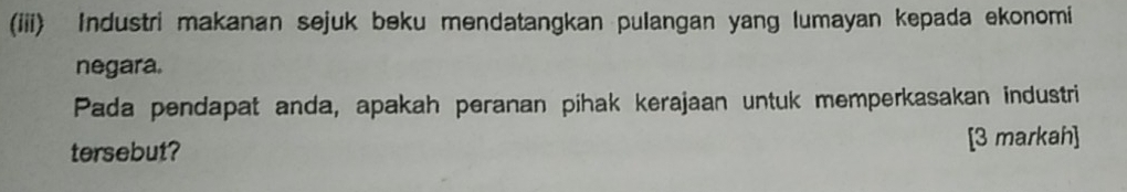 (iii) Industri makanan sejuk beku mendatangkan pulangan yang lumayan kepada ekonomi 
negara. 
Pada pendapat anda, apakah peranan pihak kerajaan untuk memperkasakan industri 
tersebut? [3 markah]