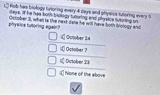 Rob has biology tutoring every 4 days and physics tutoring every 5
days. If he has both biology tutoring and physics tutoring on
October 3, what is the next date he will have both blology and
physics tutoring again?
October 24
October 7
October 23
None of the above