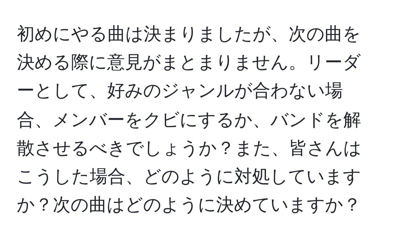 初めにやる曲は決まりましたが、次の曲を決める際に意見がまとまりません。リーダーとして、好みのジャンルが合わない場合、メンバーをクビにするか、バンドを解散させるべきでしょうか？また、皆さんはこうした場合、どのように対処していますか？次の曲はどのように決めていますか？