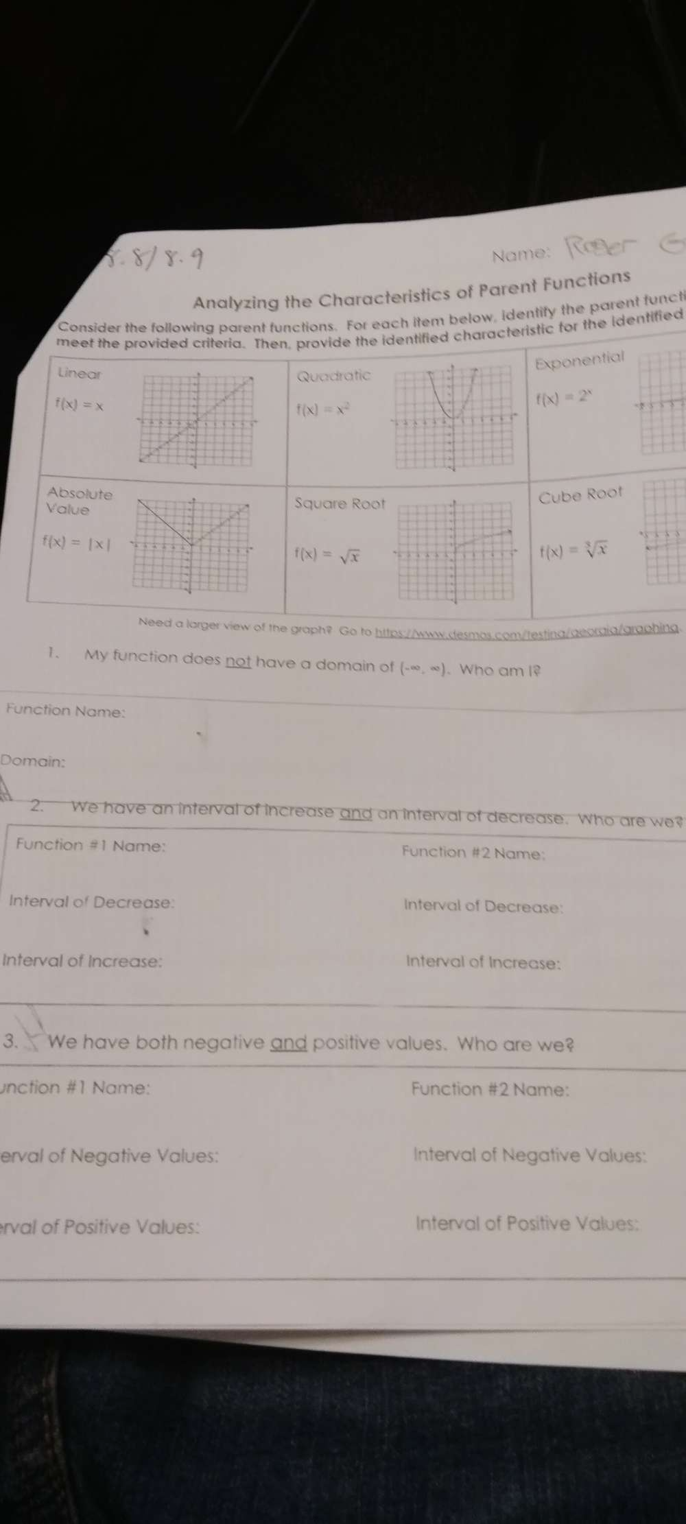 Name:
Analyzing the Characteristics of Parent Functions
Consider the following parent functions. For each item below, identify the parent funct
meet the provided criteria. Then, provide the identified characteristic for the identified
Exponential
LinearQuadratic
f(x)=x
f(x)=x^2
f(x)=2^x
Absolute
Cube Roof
ValueSquare Roo
f(x)=|x|
f(x)=sqrt(x)
f(x)=sqrt[3](x)
Need a larger view of the graph? Go to https://www.desmos.com/testing/georgia/graphing
1. My function does not have a domain of (-∈fty ,∈fty ). Who am I?
Function Name:
Domain:
2. We have an interval of increase and an interval of decrease. Who are we?
Function #1 Name: Function #2 Name:
Interval of Decrease: Interval of Decrease:
Interval of Increase: Interval of Increase:
3. We have both negative and positive values. Who are we?
unction #1 Name: Function #2 Name:
erval of Negative Values: Interval of Negative Values:
erval of Positive Values: Interval of Positive Values: