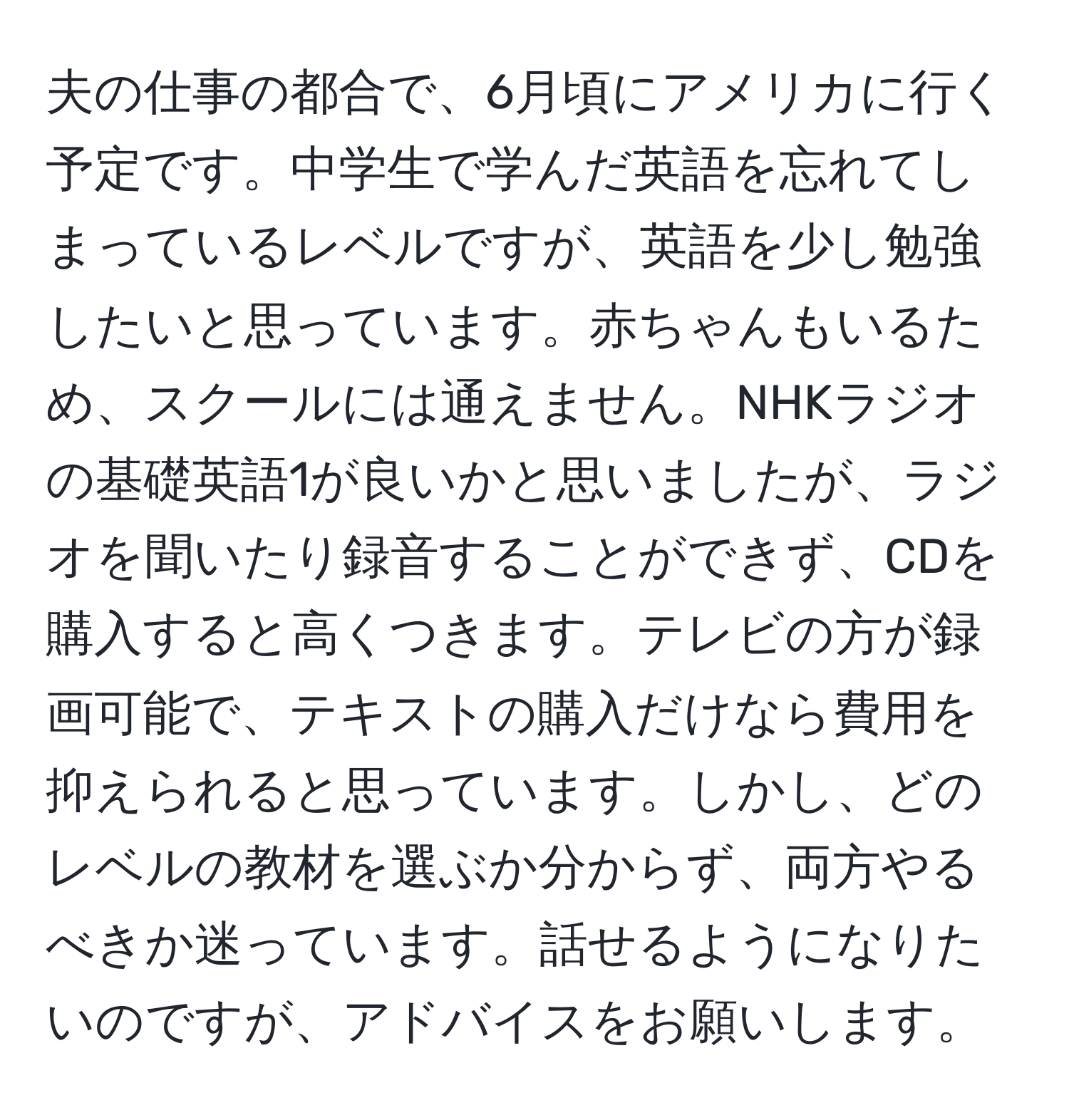 夫の仕事の都合で、6月頃にアメリカに行く予定です。中学生で学んだ英語を忘れてしまっているレベルですが、英語を少し勉強したいと思っています。赤ちゃんもいるため、スクールには通えません。NHKラジオの基礎英語1が良いかと思いましたが、ラジオを聞いたり録音することができず、CDを購入すると高くつきます。テレビの方が録画可能で、テキストの購入だけなら費用を抑えられると思っています。しかし、どのレベルの教材を選ぶか分からず、両方やるべきか迷っています。話せるようになりたいのですが、アドバイスをお願いします。