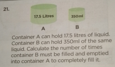 350ml
B 
Container A can hold 17.5 litres of liquid. 
Container B can hold 350ml of the same 
liquid. Calculate the number of times 
container B must be filled and emptied 
into container A to completely fill it.