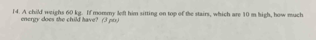 A child weighs 60 kg. If mommy left him sitting on top of the stairs, which are 10 m high, how much 
energy does the child have? (3 pts)