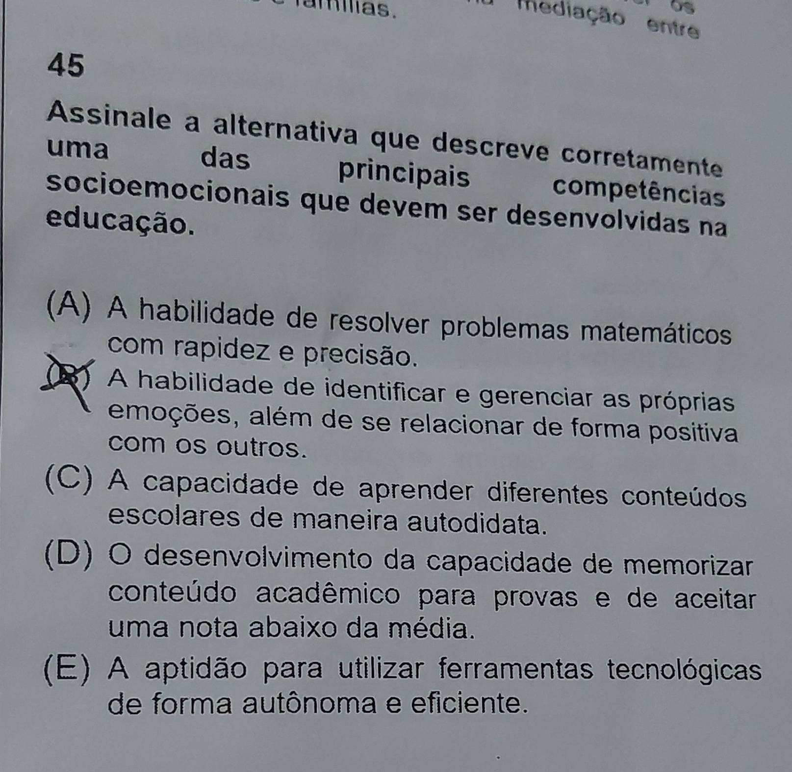 amilias.
mediação entre
45
Assinale a alternativa que descreve corretamente
uma das principais competências
socioemocionais que devem ser desenvolvidas na
educação.
(A) A habilidade de resolver problemas matemáticos
com rapidez e precisão.
(B) A habilidade de identificar e gerenciar as próprias
emoções, além de se relacionar de forma positiva
com os outros.
(C) A capacidade de aprender diferentes conteúdos
escolares de maneira autodidata.
(D) O desenvolvimento da capacidade de memorizar
conteúdo acadêmico para provas e de aceitar
uma nota abaixo da média.
(E) A aptidão para utilizar ferramentas tecnológicas
de forma autônoma e eficiente.