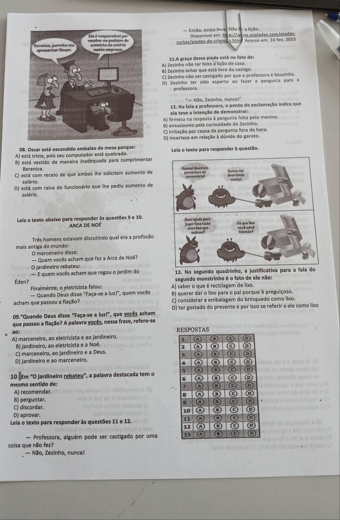 — Então, estou livre, Não fi: a lição.
Disponível em: ht p://www.aspladas.com/piadas-
curtas/piadas-de-criancas.htm Acesso em: 24 fev. 2015
11.A graça dessa piada está no fato de:
A) Zezinho não ter feito a lição de casa.
B) Zezinho achar que está livre do castigo.
C) Zezinho não ser castigado por que a professora é boazinha.
D) Zezinho ter sido esperto ao fazer a pergunta para a
professora.
“— Não, Zezinho, nunca!”
12. Na fala a professora, o ponto de exclamação indica que
ela teve a intenção de demonstrar:
A) firmeza na resposta à pergunta feita pelo menino.
B) entusiasmo pela curiosidade do Zezinho.
C) irritação por causa da pergunta fora de hora.
D) incerteza em relação à dúvida do garoto.
08. Oscar está escondido embaixo da mesa porque:
A) está triste, pois seu computador está quebrado. Leia o texto para responder à questão.
B) está vestido de maneira inadequada para cumprimentar
Berenice.
C) está com receio de que ambos lhe solicitem aumento de
salário.
D) está com raiva do funcionário que lhe pediu aumento de
salário.
Leia o texto abaixo para responder às questões 9 e 10.
Arca de noé 
Três homens estavam discutindo qual era a profissão
mais antiga do mundo:
O marceneiro disse:
— Quem vocês acham que fez a Arca de Noé?
O jardineiro rebateu:
— E quem vocês acham que regou o jardim do 13. No segundo quadrinho, a justificativa para a fala do
Éden? segundo monstrinho é o fato de ele não:
Finalmėnte, o eletricista falou: A) saber o que é reciclagem de lixo.
— Quando Deus disse “Faça-se a luzl”, quem vocês B) querer dar o lixo para o pai porque é preguiçoso.
acham que passou a fiação? C) considerar a embalagem do brinquedo como lixo.
D) ter gostado do presente e por isso se referir a ele como lixo
09.“Quando Deus disse “Faça-se a luz!”, que vocês acham
que passou a fiação? A palavra vocês, nessa frase, refere-se
ao: 
A) marceneiro, ao eletricista e ao jardineiro.
B) jardineiro, ao eletricista e a Noé.
C) marceneiro, ao jardineiro e a Deus.
D) jardineiro e ao marceneiro.
10 .Em “O jardineiro rebateu”, a palavra destacada tem o 
mesmo sentido de:
A) recomendar.
B) perguntar.
C) discordar. 
D) aprovar.
Leia o texto para responder às questões 11 e 12.
— Professora, alguém pode ser castigado por uma 
coisa que não fez?
— Não, Zezinho, nuncal