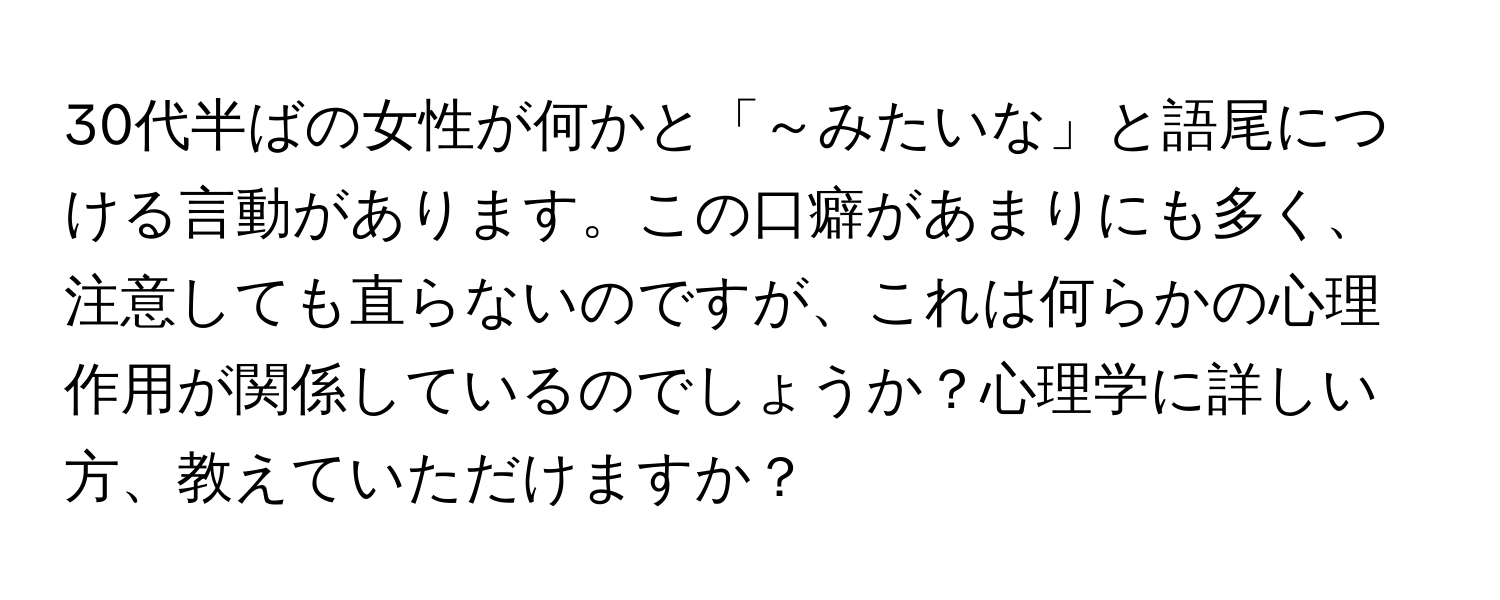 30代半ばの女性が何かと「～みたいな」と語尾につける言動があります。この口癖があまりにも多く、注意しても直らないのですが、これは何らかの心理作用が関係しているのでしょうか？心理学に詳しい方、教えていただけますか？