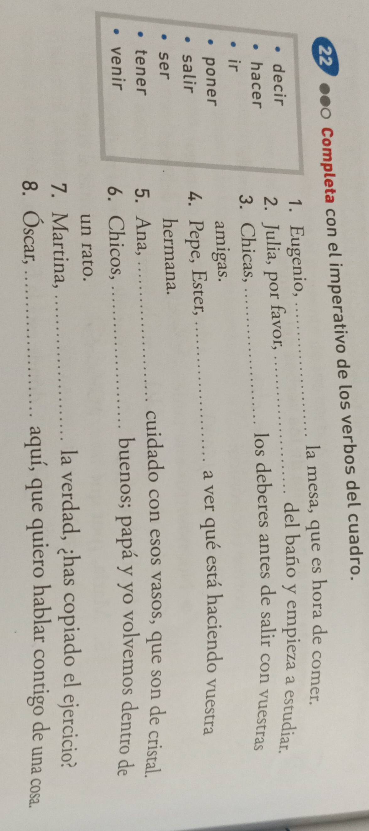 Completa con el imperativo de los verbos del cuadro. 
la mesa, que es hora de comer. 
1. Eugenio, 
_ 
decir 
_del baño y empieza a estudiar. 
_ 
2. Julia, por favor, 
hacer 
los deberes antes de salir con vuestras 
3. Chicas, 
ir 
amigas. 
poner _a ver qué está haciendo vuestra 
salir 4. Pepe, Ester, 
ser hermana. 
tener 5. Ana, 
_cuidado con esos vasos, que son de cristal. 
venir 6. Chicos,_ 
buenos; papá y yo volvemos dentro de 
un rato. 
7. Martina,_ 
la verdad, ¿has copiado el ejercicio? 
8. Óscar,_ 
aquí, que quiero hablar contigo de una cosa.