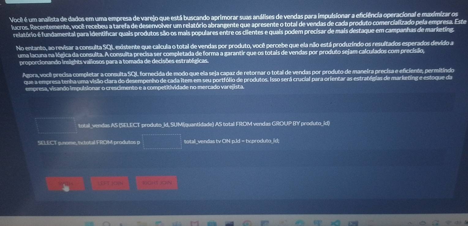 Você é um analista de dados em uma empresa de varejo que está buscando aprimorar suas análises de vendas para impulsionar a eficiência operacional e maximizar os 
lucros. Recentemente, você recebeu a tarefa de desenvolver um relatório abrangente que apresente o total de vendas de cada produto comercializado pela empresa. Este 
relatório é fundamental para identificar quais produtos são os mais populares entre os clientes e quais podem precisar de mais destaque em campanhas de marketing. 
No entanto, ao revisar a consulta SQL existente que calcula o total de vendas por produto, você percebe que ela não está produzindo os resultados esperados devido a 
uma lacuna na lógica da consulta. A consulta precisa ser completada de forma a garantir que os totais de vendas por produto sejam calculados com precisão, 
proporcionando insights valiosos para a tomada de decisões estratégicas. 
Agora, você precisa completar a consulta SQL fornecida de modo que ela seja capaz de retornar o total de vendas por produto de maneira precisa e eficiente, permitindo 
que a empresa tenha uma visão clara do desempenho de cada item em seu portfólio de produtos. Isso será crucial para orientar as estratégias de marketing e estoque da 
empresa, visando impulsionar o crescimento e a competitividade no mercado varejista. 
total_vendas AS (SELECT produto_id, SUM(quantidade) AS total FROM vendas GROUP BY produto_id) 
SELECT p.nome, tv.total FROM produtos p total_vendas tv ON p.id = tv.produto_id; 
LEFT JOIN RGHT JOIN