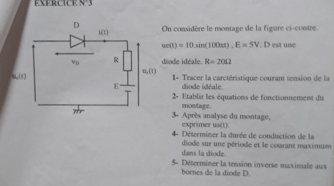 EXERCICE N°3
On considère le montage de la figure ci-contre
ue(t)=10.sin (100π t).E=5V. D est une
diode idéale. R=20Omega
1- Tracer la carctéristique courant tension de la
diode idéale.
2- Etablir les équations de fonctionnement du
montage.
3- Après analyse du montage,
exprimer us(t).
4- Déterminer la durée de conduction de la
diode sur une période et le courant maximum
dans la diode.
5- Déterminer la tension inverse maximale aux
bornes de la diode D.