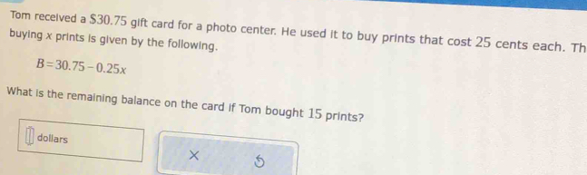 Tom received a $30.75 gift card for a photo center. He used it to buy prints that cos t25 cents each. Th 
buying x prints is given by the following.
B=30.75-0.25x
What is the remaining balance on the card if Tom bought 15 prints? 
dollars 
×