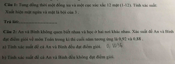 Tung đồng thời một đồng xu và một cục xúc xắc 12 mặt (1-12). Tính xác suất: 
Xuất hiện mặt ngửa và mặt là bội của 3. 
Trả lời:_ 
Câu 2: An và Bình không quen biết nhau và học ở hai nơi khác nhau. Xác suất đề An và Bình 
đạt điểm giỏi về môn Toán trong kì thi cuối năm tương ứng là 0,92 và 0,88. 
a) Tính xác suất đề cả An và Bình đều đạt điểm giỏi. 
b) Tính xác suất đề cả An và Bình đều không đạt điểm giỏi.