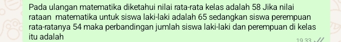 Pada ulangan matematika diketahui nilai rata-rata kelas adalah 58 Jika nilai 
rataan matematika untuk siswa laki-laki adalah 65 sedangkan siswa perempuan 
rata-ratanya 54 maka perbandingan jumlah siswa laki-laki dan perempuan di kelas 
itu adalah 1ª ²2