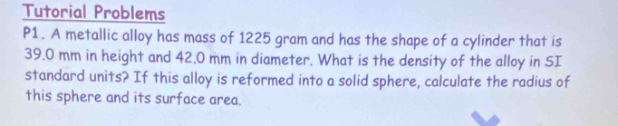 Tutorial Problems 
P1. A metallic alloy has mass of 1225 gram and has the shape of a cylinder that is
39.0 mm in height and 42.0 mm in diameter. What is the density of the alloy in SI 
standard units? If this alloy is reformed into a solid sphere, calculate the radius of 
this sphere and its surface area.