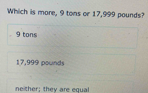 Which is more, 9 tons or 17,999 pounds? 9 tons 17,999 pounds neither ...