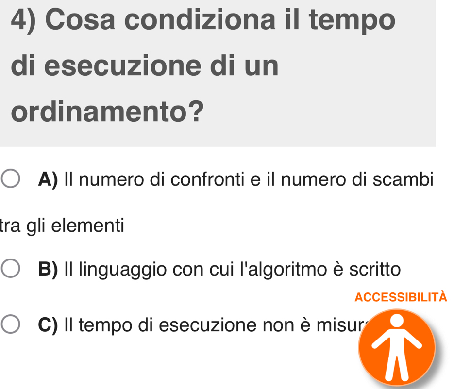 Cosa condiziona iI tempo
di esecuzione di un
ordinamento?
A) Il numero di confronti e il numero di scambi
tra gli elementi
B) Il linguaggio con cui l'algoritmo è scritto
ACCESSIBILITA
C) Il tempo di esecuzione non è misur