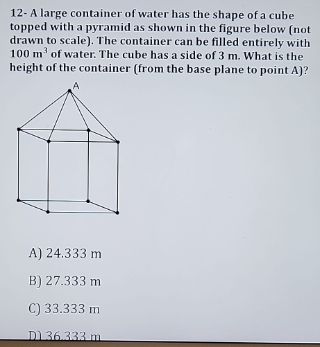 12- A large container of water has the shape of a cube
topped with a pyramid as shown in the figure below (not
drawn to scale). The container can be filled entirely with
100m^3 of water. The cube has a side of 3 m. What is the
height of the container (from the base plane to point A)?
A) 24.333 m
B) 27.333 m
C) 33.333 m
D136.333 m