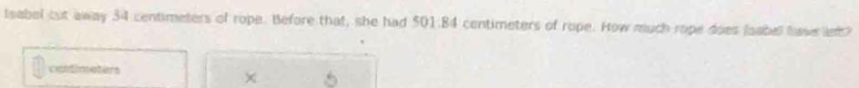Isabel cut away 34 centimeters of rope. Before that, she had 501.84 centimeters of rope. How much rope does laabel hawe le? 
cantimeters 
×