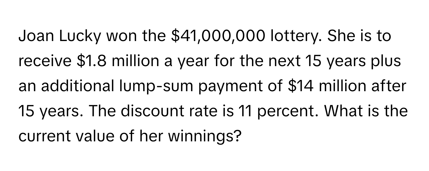 Joan Lucky won the $41,000,000 lottery. She is to receive $1.8 million a year for the next 15 years plus an additional lump-sum payment of $14 million after 15 years. The discount rate is 11 percent. What is the current value of her winnings?