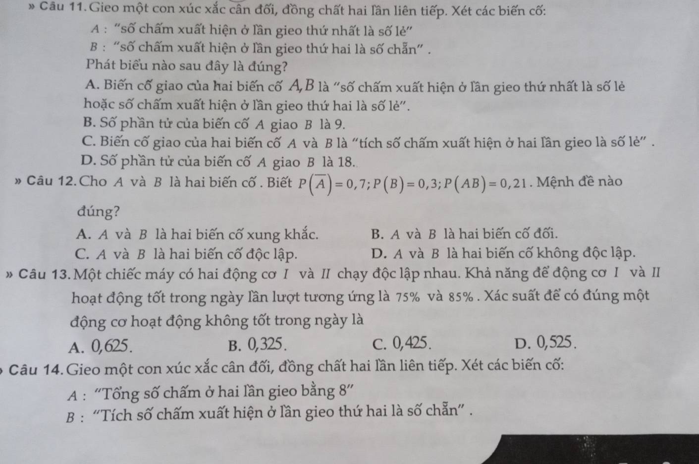 Câu 11.Gieo một con xúc xắc cân đối, đồng chất hai lần liên tiếp. Xét các biến cố:
A : “số chấm xuất hiện ở lần gieo thứ nhất là số lẻ”
B : "số chấm xuất hiện ở lần gieo thứ hai là số chẵn" .
Phát biểu nào sau đây là đúng?
A. Biến cố giao của hai biến cố A,B là "số chấm xuất hiện ở lần gieo thứ nhất là số lẻ
hoặc số chấm xuất hiện ở lần gieo thứ hai là số lẻ'.
B. Số phần tử của biến cố A giao B là 9.
C. Biến cố giao của hai biến cố A và B là “tích số chấm xuất hiện ở hai lần gieo là số lẻ” .
D. Số phần tử của biến cố A giao B là 18.
» Câu 12. Cho A và B là hai biến cố . Biết P(overline A)=0,7;P(B)=0,3;P(AB)=0,21 Mệnh đề nào
đúng?
A. A và B là hai biến cố xung khắc. B. A và B là hai biến cố đối.
C. A và B là hai biến cố độc lập. D. A và B là hai biến cố không độc lập.
* Câu 13. Một chiếc máy có hai động cơ I và II chạy độc lập nhau. Khả năng để động cơ I và I
hoạt động tốt trong ngày lần lượt tương ứng là 75% và 85% . Xác suất để có đúng một
động cơ hoạt động không tốt trong ngày là
A. 0,625. B. 0,325. C. 0,425. D. 0,525.
Câu 14.Gieo một con xúc xắc cân đối, đồng chất hai lần liên tiếp. Xét các biến cố:
A : “Tổng số chấm ở hai lần gieo bằng 8”
B : “Tích số chấm xuất hiện ở lần gieo thứ hai là số chẵn” .