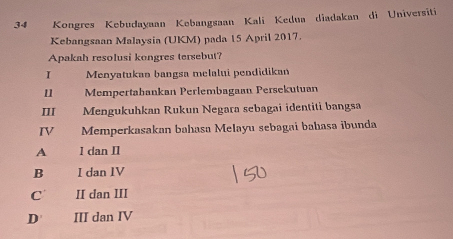 Kongres Kebudayaan Kebangsaan Kali Kedua diadakan di Universiti
Kebangsaan Malaysia (UKM) pada 15 April 2017.
Apakah resolusi kongres tersebut?
I Menyatukan bangsa melalui pendidikan
11 Mempertahankan Perlembagaan Persekutuan
III Mengukuhkan Rukun Negara sebagai identiti bangsa
IV Memperkasakan bahasa Melayu sebagai bahasa ibunda
A I dan I1
B I dan IV
C II dan III
D III dan IV