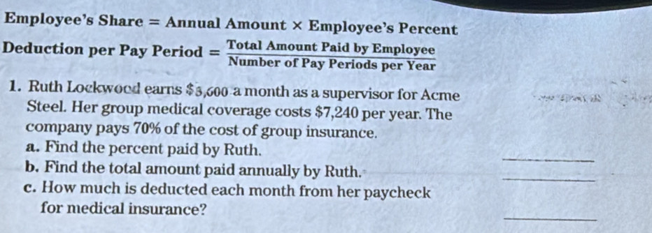 Employee’s Share = Annual Amount × Employee’s Percent 

Deduction per Pay Period = TotalAmountPaidbyEmployev/NumberofPayPeriodsperYea  I 
1. Ruth Lockwood earns $3,600 a month as a supervisor for Acme e 
Steel. Her group medical coverage costs $7,240 per year. The 
company pays 70% of the cost of group insurance. 
_ 
a. Find the percent paid by Ruth. 
b. Find the total amount paid annually by Ruth. 
_ 
c. How much is deducted each month from her paycheck 
_ 
for medical insurance?