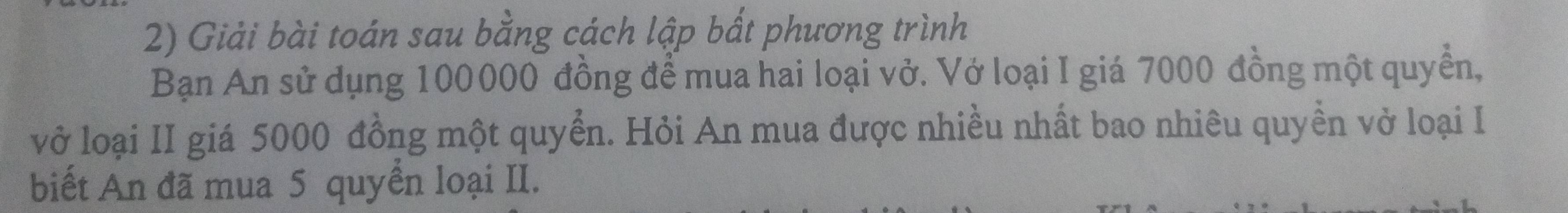 Giải bài toán sau bằng cách lập bất phương trình 
Bạn An sử dụng 100000 đồng để mua hai loại vở. Vớ loại I giá 7000 đồng một quyền, 
vở loại II giá 5000 đồng một quyển. Hỏi An mua được nhiều nhất bao nhiêu quyền vở loại I 
biết An đã mua 5 quyển loại II.