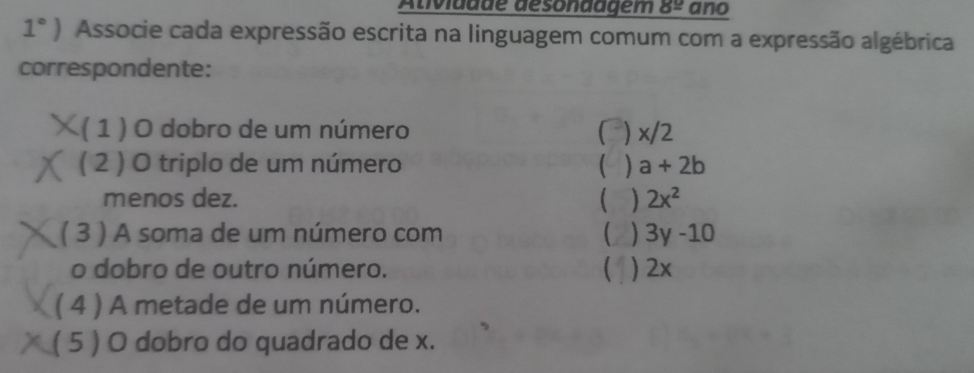 Atividdde désonaagem 8^(_ circ) ano
1°) Associe cada expressão escrita na linguagem comum com a expressão algébrica
correspondente:
( 1 ) O dobro de um número ) x/2
( 2 ) O triplo de um número  a+2b
menos dez.  ) 2x^2
( 3 ) A soma de um número com 3y-10
o dobro de outro número.  ) 2x
( 4 ) A metade de um número.
( 5 ) O dobro do quadrado de x.