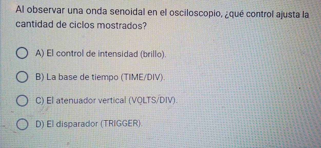 Al observar una onda senoidal en el osciloscopio, ¿qué control ajusta la
cantidad de ciclos mostrados?
A) El control de intensidad (brillo).
B) La base de tiempo (TIME/DIV).
C) El atenuador vertical (VQLTS/DIV)
D) El disparador (TRIGGER).