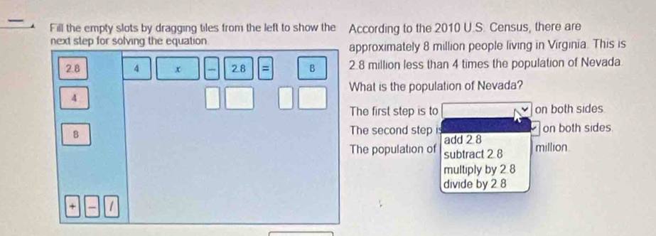 Fill the empty slots by dragging tiles from the left to show the According to the 2010 U.S. Census, there are
next step for solving the equation 
approximately 8 million people living in Virginia. This is
2.8 4 x 2.8 = B 2.8 million less than 4 times the population of Nevada.
What is the population of Nevada?
4
The first step is to on both sides.
8
The second step is on both sides.
add 2 8
The population of subtract 2 8 million.
multiply by 2 8
divide by 2 8
+ 1