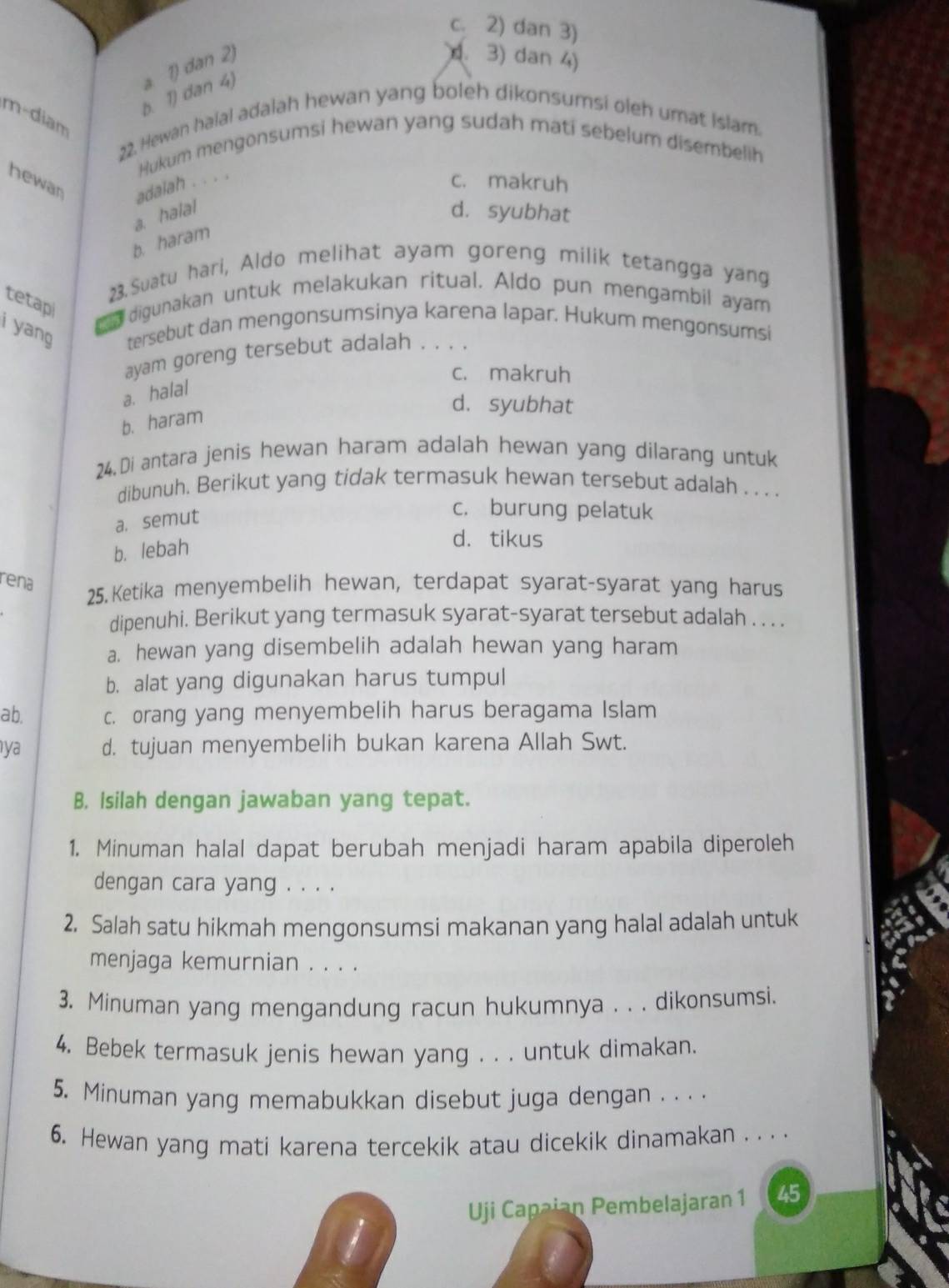 c. 2) dan 3)
b. 1) dan 4) a 1) dan 2)
d. 3) dan 4)
m-diam
22. Hewan haial adalah hewan yang boleh dikonsumsi oleh umat islam.
Hukum mengonsumsi hewan yang sudah mati sebelum disembelih
hewan adalah . . . .
c. makruh
a. halal d. syubhat
b. haram
23.Suatu hari, Aldo melihat ayam goreng milik tetangga yang
tetapi  digunakan untuk melakukan ritual. Aldo pun mengambil ayam
i yang tersebut dan mengonsumsinya karena lapar. Hukum mengonsumsi
ayam goreng tersebut adalah . . . .
c. makruh
a. halal
d. syubhat
b. haram
24. Di antara jenis hewan haram adalah hewan yang dilarang untuk
dibunuh. Berikut yang tidak termasuk hewan tersebut adalah . . . .
a. semut
c. burung pelatuk
b. lebah
d. tikus
rena
25. Ketika menyembelih hewan, terdapat syarat-syarat yang harus
dipenuhi. Berikut yang termasuk syarat-syarat tersebut adalah . . . .
a. hewan yang disembelih adalah hewan yang haram
b. alat yang digunakan harus tumpul
ab. c. orang yang menyembelih harus beragama Islam
ya d. tujuan menyembelih bukan karena Allah Swt.
B. Isilah dengan jawaban yang tepat.
1. Minuman halal dapat berubah menjadi haram apabila diperoleh
dengan cara yang . . . .
2. Salah satu hikmah mengonsumsi makanan yang halal adalah untuk
menjaga kemurnian . . . .
3. Minuman yang mengandung racun hukumnya . . . dikonsumsi.
4, Bebek termasuk jenis hewan yang . . . untuk dimakan.
5. Minuman yang memabukkan disebut juga dengan . . . .
6. Hewan yang mati karena tercekik atau dicekik dinamakan . .  .
Uji Capaian Pembelajaran 1 45