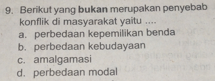 Berikut yang bukan merupakan penyebab
konflik di masyarakat yaitu ....
a. perbedaan kepemilikan benda
b. perbedaan kebudayaan
c. amalgamasi
d. perbedaan modal