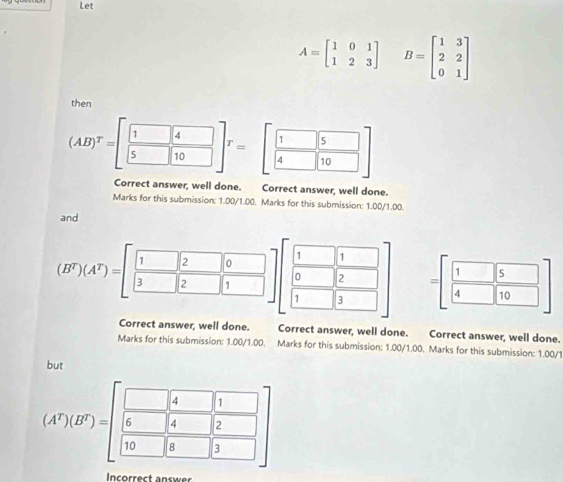 Let
A=beginbmatrix 1&0&1 1&2&3endbmatrix B=beginbmatrix 1&3 2&2 0&1endbmatrix
then
(AB)^T=[ 1/5  4/10 ]^T=[ 1/4  □ /10 ]
Correct answer, well done. Correct answer, well done. 
Marks for this submission: 1.00/1.00. Marks for this submission: 1.00/1.00. 
and 
1 1
(B^T)(A^T)=[beginarrayr 12 3endarray endbmatrix beginarrayr beginbmatrix 0 1endarray 2endarray ]_1^0 _ □  0 2 =[ 1/4  5/10 ]
1 3 
Correct answer, well done. Correct answer, well done. Correct answer, well done. 
Marks for this submission: 1.00/1.00. Marks for this submission: 1.00/1.00. Marks for this submission: 1.00/1 
but
(A^r)(B^r)=beginbmatrix beginarrayr □ ,1 6□ ,4□ ,2 □ ,□ &□ ,3endarray ]
Incorrect answer