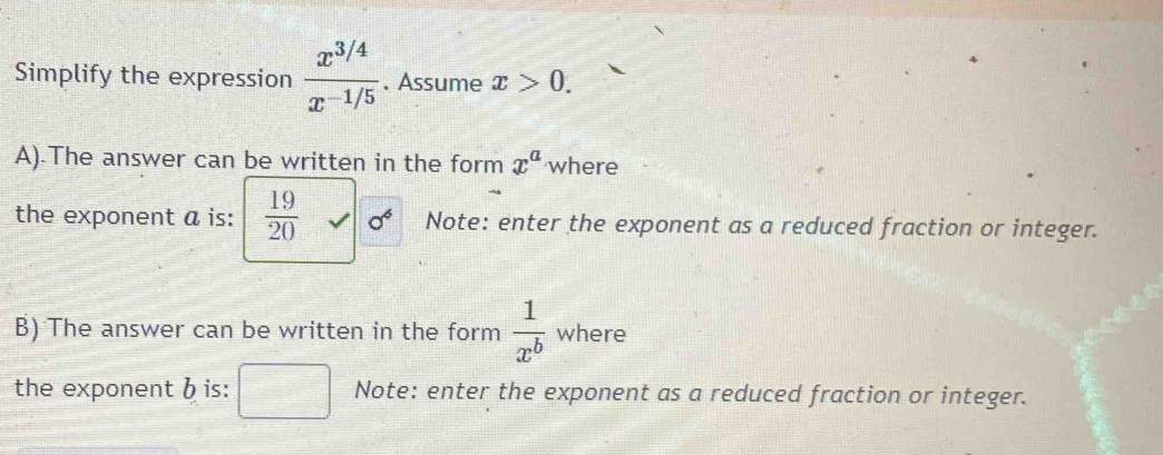 Simplify the expression  (x^(3/4))/x^(-1/5) . Assume x>0. 
A).The answer can be written in the form x^a where 
the exponent a is:  19/20  sigma^6 Note: enter the exponent as a reduced fraction or integer. 
B) The answer can be written in the form  1/x^b  where 
the exponent b is: Note: enter the exponent as a reduced fraction or integer.