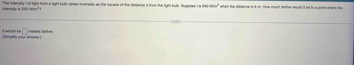 The intensity I of light from a light bulb varies inversely as the square of the distance d from the light bulb. Suppose I is 640W/m^2 when the distance is 4 m. How much farther would it be to a point where the 
intensity is 250W/m^2
It would be □ meters farther. 
(Simplify your answer.)