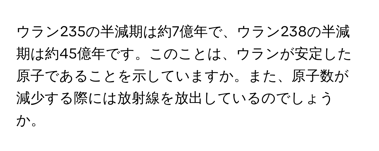 ウラン235の半減期は約7億年で、ウラン238の半減期は約45億年です。このことは、ウランが安定した原子であることを示していますか。また、原子数が減少する際には放射線を放出しているのでしょうか。