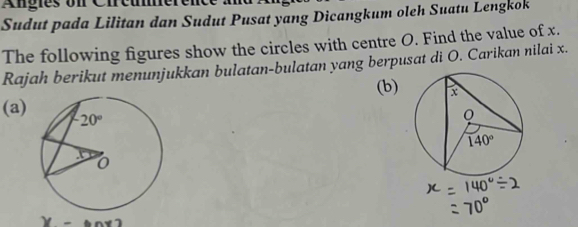 Angies on Cireumerer
Sudut pada Lilitan dan Sudut Pusat yang Dicangkum oleh Suatu Lengkok
The following figures show the circles with centre O. Find the value of x.
Rajah berikut menunjukkan bulatan-bulatan yang berpusat di O. Carikan nilai x.
(b)
(a)
we