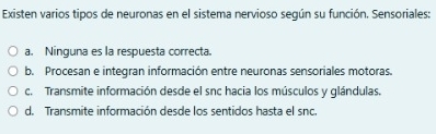 Existen varios tipos de neuronas en el sistema nervioso según su función. Sensoriales:
a. Ninguna es la respuesta correcta.
b. Procesan e integran información entre neuronas sensoriales motoras.
c. Transmite información desde el snc hacia los músculos y glándulas.
d. Transmite información desde los sentidos hasta el snc.