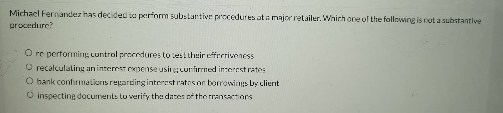 Michael Fernandez has decided to perform substantive procedures at a major retailer. Which one of the following is not a substantive
procedure?
re-performing control procedures to test their effectiveness
recalculating an interest expense using confrmed interest rates
bank confrmations regarding interest rates on borrowings by client
inspecting documents to verify the dates of the transactions