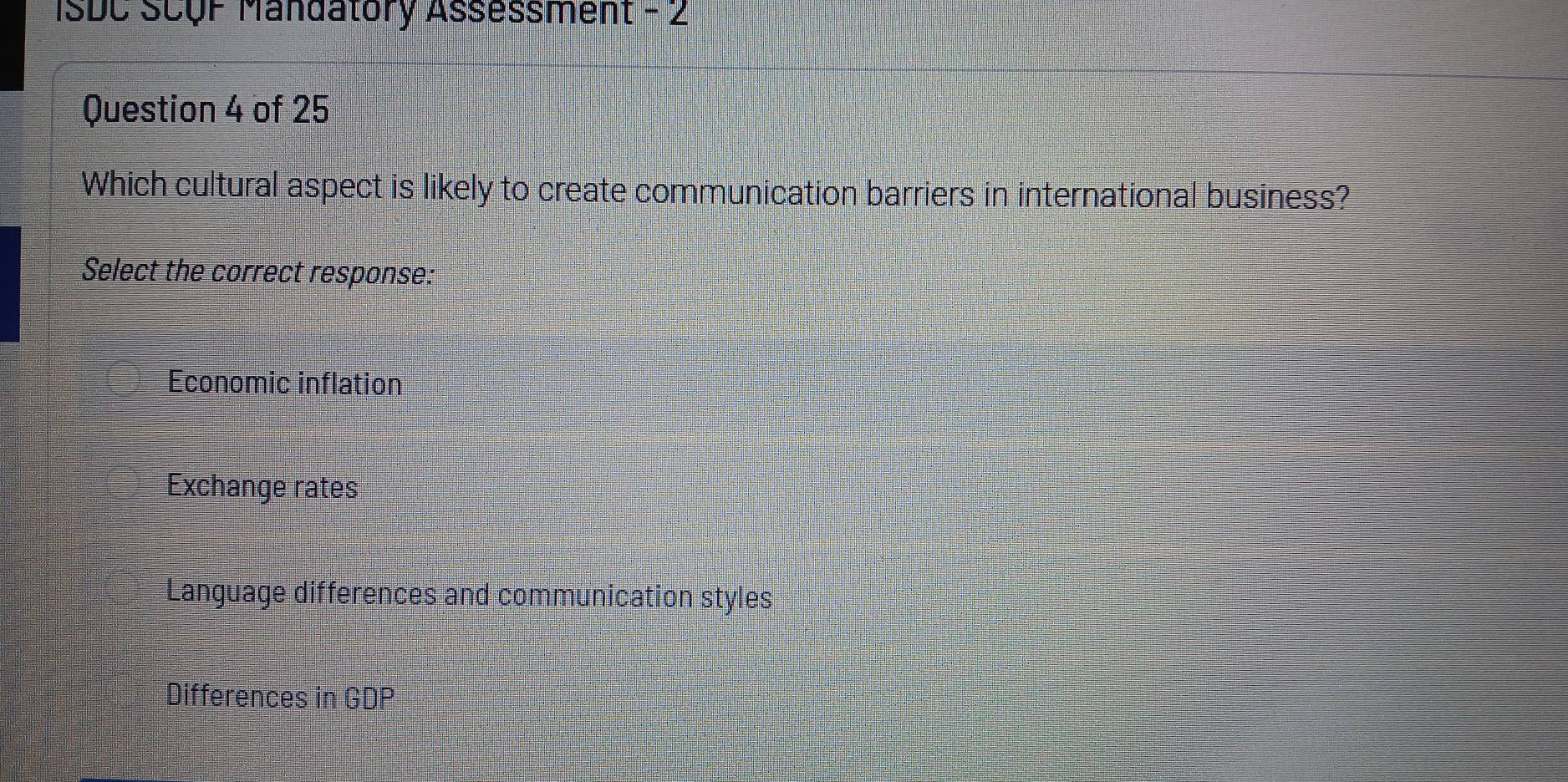 ISDC SCQF Mandatory Assessment - 2
Question 4 of 25
Which cultural aspect is likely to create communication barriers in international business?
Select the correct response:
Economic inflation
Exchange rates
Language differences and communication styles
Differences in GDP