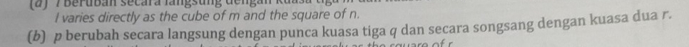 7 Beruban secara langsung dengan kt
I varies directly as the cube of m and the square of n. 
(b) p berubah secara langsung dengan punca kuasa tiga q dan secara songsang dengan kuasa dua r.