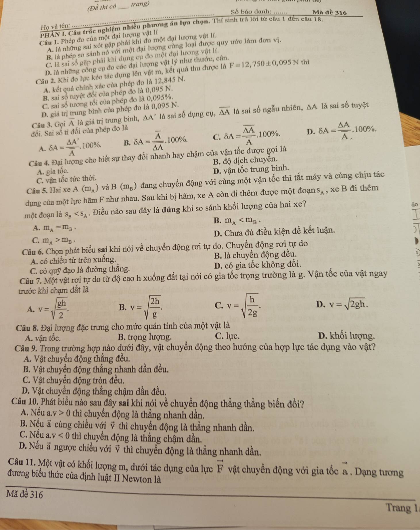 (Đề thi có _trang)
Số báo danh: ....... Mã đề 316
PHÀN I. Câu trắc nghiệm nhiều phương án lựa chọn. Thí sinh trả lời từ câu 1 đến câu 18.
Họ và tên: ….
Câu 1. Phép đo của một đại lượng vật lí
A. là những sai xót gặp phải khi đo một đại lượng vật lí,
B. là phép so sánh nó với một đại lượng cùng loại được quy ước làm đơn vị.
C. là sai số gặp phải khi dụng cụ đo một đại lương vật lí.
D. là những công cụ đo các đại lượng vật lý như thước, cân.
Câu 2. Khi đo lực kéo tác dụng lên vật m, kết quả thu được là F=12,750± 0,095N thì
A. kết quả chính xác của phép đo là 12,845 N.
B. sai số tuyệt đối của phép đo là 0,095 N.
C. sai số tương tối của phép đo là 0,095%.
D. giá trị trung bình của phép đo là 0,095 N.
Câu 3. Gọi overline A là giá trị trung bình, △ A' là sai số dụng cụ, overline △ A là sai số ngẫu nhiên, ∆A là sai số tuyệt
đối. Sai số tỉ đối của phép đo là
o.
A. delta A=frac △ A'overline A.100% . B. delta A=frac overline Aoverline △ A..100%. C. delta A=frac overline △ Aoverline A.100% . D. delta A=frac △ Aoverline A. .100%
Câu 4. Đại lượng cho biết sự thay đổi nhanh hay chậm của vận tốc được gọi là
B. độ dịch chuyển.
A. gia tốc.
C. vận tốc tức thời. D. vận tốc trung bình.
Câu 5. Hai xe A(m_A) và B(m_B) đang chuyển động với cùng một vận tốc thì tắt máy và cùng chịu tác
dụng của một lực hãm F như nhau. Sau khi bị hãm, xe A còn đi thêm được một đoạn S_A , xe B đi thêm
một đoạn là s_B . Điều nào sau đây là đúng khi so sánh khối lượng của hai xe?
áo
B. m_A
A. m_A=m_B.
C. m_A>m_B. D. Chưa đủ điều kiện để kết luận.
Câu 6. Chọn phát biểu sai khi nói vhat e chuyển động rơi tự do. Chuyển động rơi tự do
A. có chiều từ trên xuống. B. là chuyển động đều.
C. có quỹ đạo là đường thắng. D. có gia tốc không đổi.
Câu 7. Một vật rơi tự do từ độ cao h xuống đất tại nới có gia tốc trọng trường là g. Vận tốc của vật ngay
trước khi chạm đất là
A. v=sqrt(frac gh)2. v=sqrt(frac 2h)g. v=sqrt(frac h)2g. D. v=sqrt(2gh).
B.
C.
Câu 8. Đại lượng đặc trưng cho mức quán tính của một vật là
A. vận tốc. B. trọng lượng. C. lực. D. khối lượng.
Câu 9. Trong trường hợp nào dưới đây, vật chuyển động theo hướng của hợp lực tác dụng vào vật?
A. Vật chuyển động thắng đều.
B. Vật chuyển động thẳng nhanh dần đều.
C. Vật chuyển động tròn đều.
D. Vật chuyển động thẳng chậm dần đều.
Câu 10. Phát biểu nào sau đây sai khi nói về chuyển động thẳng thẳng biến đồi?
A. Nếu a..v>0 thì chuyển động là thắng nhanh dần.
B. Nếu ã cùng chiều với v thì chuyển động là thằng nhanh dần.
C. Nếu a. v<0</tex> thì chuyển động là thẳng chậm dần.
D. Nếu ã ngược chiều với v thì chuyển động là thẳng nhanh dần.
Câu 11. Một vật có khối lượng m, dưới tác dụng của lực vector F vật chuyển động với gia tốc a . Dạng tương
đương biểu thức của định luật II Newton là
Mã đề 316
Trang 1