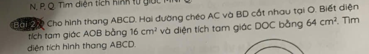 Tìm diện tích hình tử giác MNi 
Bài 270 Cho hình thang ABCD. Hai đường chéo AC và BD cắt nhau tại O. Biết diện 
tích tam giác AOB bằng 16cm^2 và diện tích tam giác DOC bằng 64cm^2. Tìm 
diện tích hình thang ABCD.