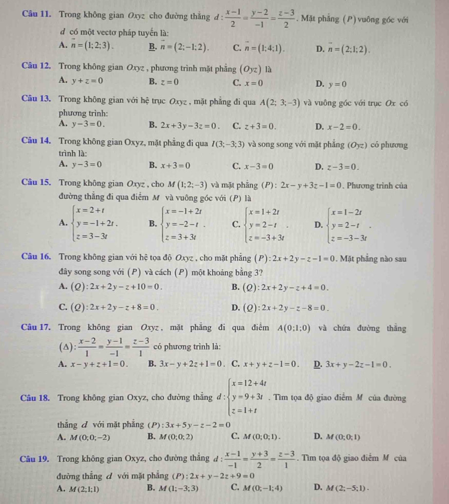 Trong không gian Oxyz cho đường thằng d :  (x-1)/2 = (y-2)/-1 = (z-3)/2 . Mặt phẳng (P) vuông góc với
d có một vectơ pháp tuyển là:
A. vector n=(1;2;3). B. n=(2;-1;2). C. vector n=(1;4;1). D. overline n=(2;1;2).
Câu 12. Trong không gian Oxyz , phương trình mặt phẳng (Oyz) là
A. y+z=0 B. z=0 C. x=0 D. y=0
Câu 13. Trong không gian với hệ trục Oxyz , mặt phẳng đi qua A(2;3;-3) và vuông góc với trục Ox có
phương trình:
A. y-3=0. B. 2x+3y-3z=0. C. z+3=0. D. x-2=0.
Câu 14. Trong không gian Oxyz, mặt phẳng đi qua I(3;-3;3) và song song với mặt phắng (Oyz) có phương
trình là:
A. y-3=0 B. x+3=0 C. x-3=0 D. z-3=0.
Câu 15. Trong không gian Oxyz , cho M(1;2;-3) và mặt phẳng (P): 2x-y+3z-1=0. Phương trình của
đường thẳng đi qua điểm M và vuông góc với (P) là
A. beginarrayl x=2+t y=-1+2t. z=3-3tendarray. B. beginarrayl x=-1+2t y=-2-t. z=3+3tendarray. C. beginarrayl x=1+2t y=2-t z=-3+3tendarray. . D. beginarrayl x=1-2t y=2-t z=-3-3tendarray. .
Câu 16. Trong không gian với hệ tọa độ Oxyz , cho mặt phẳng (P): :2x+2y-z-1=0. Mặt phẳng nào sau
đây song song với (P) và cách (P) một khoảng bằng 3?
A. (Q):2x+2y-z+10=0. B. (Q):2x+2y-z+4=0.
C. (Q):2x+2y-z+8=0. D. (Q):2x+2y-z-8=0.
Câu 17. Trong không gian Oxyz , mặt phẳng đi qua điểm A(0;1;0) và chứa đường thẳng
(A):  (x-2)/1 = (y-1)/-1 = (z-3)/1  có phương trình là:
A. x-y+z+1=0. B. 3x-y+2z+1=0 C. x+y+z-1=0. D. 3x+y-2z-1=0.
Câu 18. Trong không gian Oxyz, cho đường thẳng d:beginarrayl x=12+4t y=9+3t z=1+tendarray.. Tìm tọa độ giao điểm Mô của đường
thắng đ với mặt phẳng (P) : 3x+5y-z-2=0
A. M(0;0;-2) B. M(0;0;2) C. M(0;0;1). D. M(0;0;1)
Câu 19. Trong không gian Oxyz, cho đường thẳng d : d: (x-1)/-1 = (y+3)/2 = (z-3)/1 .  Tìm tọa độ giao điểm M của
đường thẳng đ với mặt phẳng (P):2x+y-2z+9=0
A. M(2;1;1) B. M(1;-3;3) C. M(0;-1;4) D. M(2;-5;1).