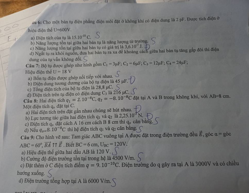 6: Cho một bản tụ điện phẳng điện môi đặt ở không khí có điện dung là 2 pF. Được tích điện ở
hiệu điện thể U=600V.
a) Điện tích của tụ là 15.10^(-10)C.
b) Năng lượng tồn tại giữa hai bản tụ là năng lượng từ trường.
c) Năng lượng tồn tại giữa hai bản tụ có giá trị là 3,6.10^(-7)J.
d) Ngắt tụ ra khỏi nguồn, đưa hai bản tụ ra xa đề khoảng cách giữa hai bản tụ tăng gắp đôi thì điện
dung của tụ vẫn không đổi.
Câu , 7: B ộ tụ được ghép như hình gồm C_1=3mu F;C_2=6mu F;C_3=12mu F;C_4=24mu F;
Hiệu điện thế U=18V
a) Bốn tụ điện được ghép nối tiếp với nhau.
b) Điện dung tương đương của bộ tụ điện là 45 μF.
c) Tổng điện tích của bộ tụ điện là 28,8 μC.
d) Điện tích trên tụ điện có điện dung C_3 là 216 μC.
Câu 8: Hai điện tích q_1=2.10^(-8)C,q_2=-8.10^(-8)C đặt tại A và B trong không khí, với AB=8cm.
Một điện tích q。 đặt tại C.
a) Hai điện tích trên đặt gần nhau chúng sẽ hút nhau.
b) Lực tương tác giữa hai điện tích qị và q_2 là 2,25.10^(-3)N.
c) Điện tích q_0 đặt cách A 16 cm cách B 8 cm thì q_0 cân băng.
d) Nếu q_o=8.10^(-8)C thì hệ điện tích q_1 Vd A cân bắng.
Câu 9: Cho hình vẽ sau: Tam giác ABC vuông tại A được đặt trong điện trường đều vector E , góc alpha = góc
ABC=60°,vector BA ↑↑ vector E. Biết BC=6cm,U_BC=120V.
a) Hiệu điện thế giữa hai đầu AB là 120 V.
b) Cường độ điện trường tồn tại trong hệ là 4500 V/m.
c) Đặt thêm ở C điện tích điểm q=9.10^(-10)C 1. Điện trường do q gây ra tại A là 3000V và có chiều
hướng xuống.
d) Điện trường tổng hợp tại A là 6000 V/m.
