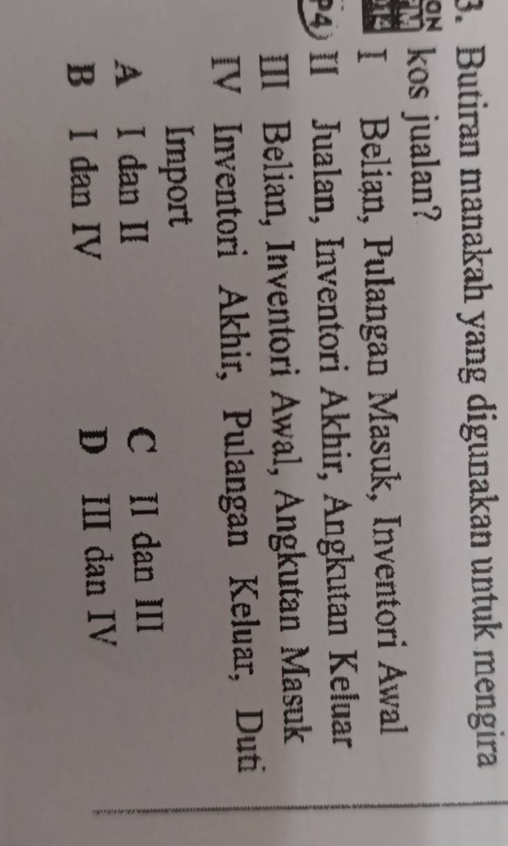 Butiran manakah yang digunakan untuk mengira
ON kos jualan?
14 I Belian, Pulangan Masuk, Inventori Awal
4 II Jualan, Inventori Akhir, Angkutan Keluar
III Belian, Inventori Awal, Angkutan Masuk
IV Inventori Akhir, Pulangan Keluar, Duti
Import
A I dan II C II dan III
B I dan IV D II dan IV