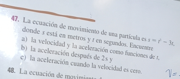 La ecuación de movimiento de una partícula es s=t^3-3t, 
donde s está en metros y t en segundos. Encuentre 
a) la velocidad y la aceleración como funciones de 1, 
b) la aceleración después de 2s y 
c) la aceleración cuando la velocidad es cero. 
48. La ecuación de movimienta