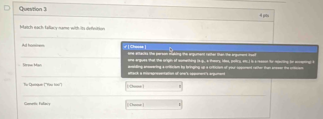 Match each fallacy name with its defnition
_
Ad hominem √ [ Choose ]
_
one attacks the person making the argument rather than the argument itself
one argues that the origin of something (e.g., a theory, idea, policy, etc.) is a reason for rejecting (or accepting) it
Straw Man avoiding answering a criticism by bringing up a criticism of your opponent rather than answer the criticism
_
attack a misrepresentation of one's opponent's argument
Tu Quoque ("You too') [ Choose ] ;
_
_
Genetic Fallacy [ Choose ] :