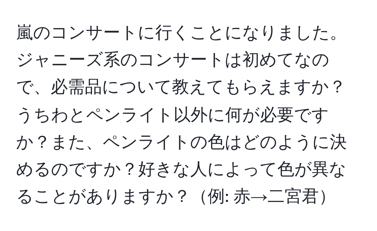 嵐のコンサートに行くことになりました。ジャニーズ系のコンサートは初めてなので、必需品について教えてもらえますか？うちわとペンライト以外に何が必要ですか？また、ペンライトの色はどのように決めるのですか？好きな人によって色が異なることがありますか？例: 赤→二宮君